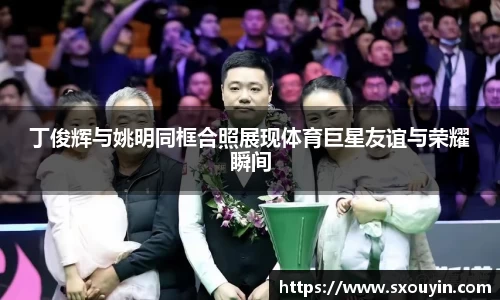 丁俊辉与姚明同框合照展现体育巨星友谊与荣耀瞬间