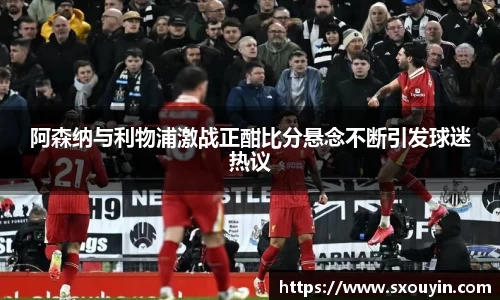 阿森纳与利物浦激战正酣比分悬念不断引发球迷热议