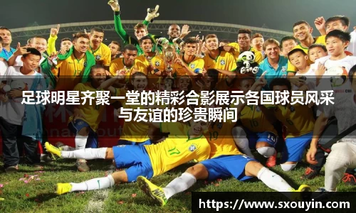 足球明星齐聚一堂的精彩合影展示各国球员风采与友谊的珍贵瞬间